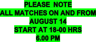 PLEASE  NOTE ALL MATCHES ON AND FROM AUGUST 14 START AT 18-00 HRS 6.00 PM